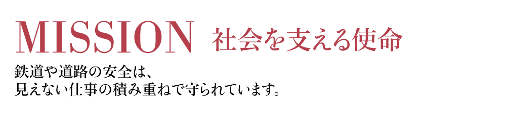 MISSION 社会を支える使命 鉄道や道路の安全は、見えない仕事の積み重ねで守られています