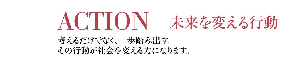 ACTION 未来を変える行動 考えるだけでなく、一歩を踏み出す。その行動が社会を変える力になります。