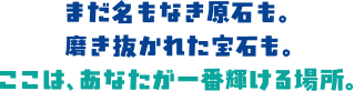 まだ名もなき原石も。磨き抜かれた宝石も。ここは、あなたが一番輝ける場所。