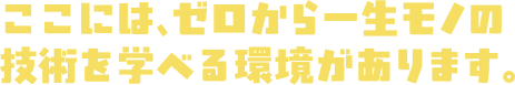 ここには、ゼロから一生モノの技術を学べる環境があります。