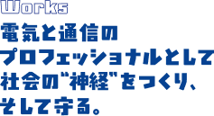 Works 電気と通信のプロフェッショナルとして社会の”神経”をつくり、そして守る。